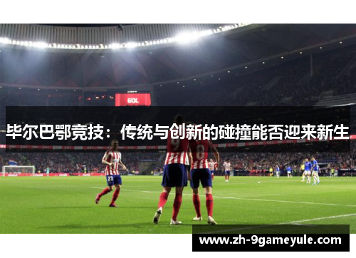 毕尔巴鄂竞技：传统与创新的碰撞能否迎来新生