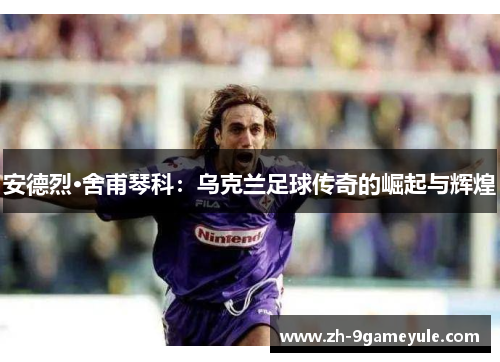 安德烈·舍甫琴科：乌克兰足球传奇的崛起与辉煌