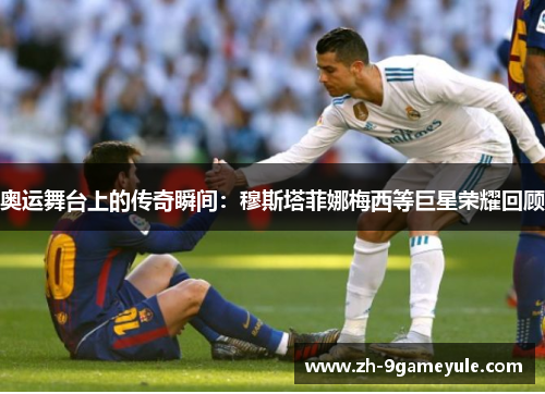 奥运舞台上的传奇瞬间：穆斯塔菲娜梅西等巨星荣耀回顾